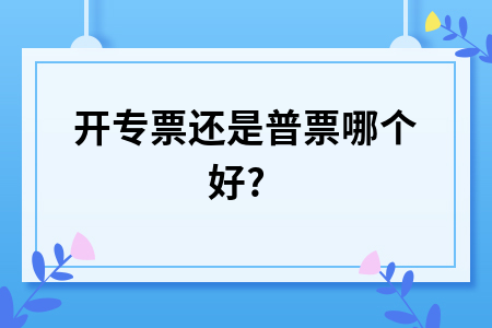 ​开专票还是普票哪个好?