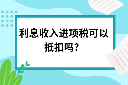 ​利息收入进项税可以抵扣吗?